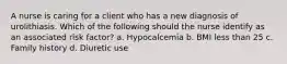 A nurse is caring for a client who has a new diagnosis of urolithiasis. Which of the following should the nurse identify as an associated risk factor? a. Hypocalcemia b. BMI less than 25 c. Family history d. Diuretic use