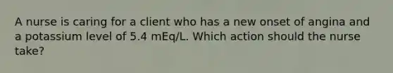 A nurse is caring for a client who has a new onset of angina and a potassium level of 5.4 mEq/L. Which action should the nurse take?