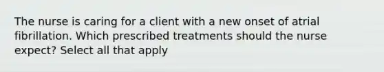 The nurse is caring for a client with a new onset of atrial fibrillation. Which prescribed treatments should the nurse expect? Select all that apply