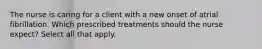 The nurse is caring for a client with a new onset of atrial fibrillation. Which prescribed treatments should the nurse expect? Select all that apply.