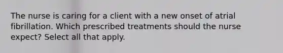 The nurse is caring for a client with a new onset of atrial fibrillation. Which prescribed treatments should the nurse expect? Select all that apply.