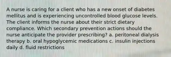 A nurse is caring for a client who has a new onset of diabetes mellitus and is experiencing uncontrolled blood glucose levels. The client informs the nurse about their strict dietary compliance. Which secondary prevention actions should the nurse anticipate the provider prescribing? a. peritoneal dialysis therapy b. oral hypoglycemic medications c. insulin injections daily d. fluid restrictions