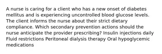 A nurse is caring for a client who has a new onset of diabetes mellitus and is experiencing uncontrolled blood glucose levels. The client informs the nurse about their strict dietary compliance. Which secondary prevention actions should the nurse anticipate the provider prescribing? Insulin injections daily Fluid restrictions Peritoneal dialysis therapy Oral hypoglycemic medications