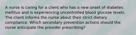 A nurse is caring for a client who has a new onset of diabetes mellitus and is experiencing uncontrolled blood glucose levels. The client informs the nurse about their strict dietary compliance. Which secondary prevention actions should the nurse anticipate the provider prescribing?