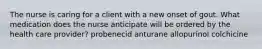 The nurse is caring for a client with a new onset of gout. What medication does the nurse anticipate will be ordered by the health care provider? probenecid anturane allopurinol colchicine