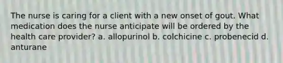 The nurse is caring for a client with a new onset of gout. What medication does the nurse anticipate will be ordered by the health care provider? a. allopurinol b. colchicine c. probenecid d. anturane