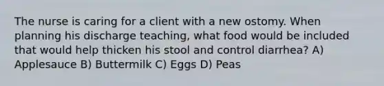 The nurse is caring for a client with a new ostomy. When planning his discharge teaching, what food would be included that would help thicken his stool and control diarrhea? A) Applesauce B) Buttermilk C) Eggs D) Peas