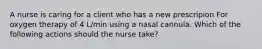 A nurse is caring for a client who has a new prescripion For oxygen therapy of 4 L/min using a nasal cannula. Which of the following actions should the nurse take?