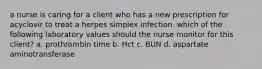 a nurse is caring for a client who has a new prescription for acyclovir to treat a herpes simplex infection. which of the following laboratory values should the nurse monitor for this client? a. prothrombin time b. Hct c. BUN d. aspartate aminotransferase