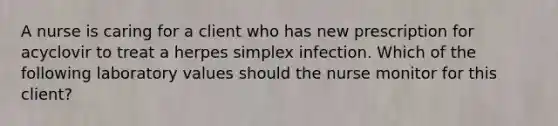 A nurse is caring for a client who has new prescription for acyclovir to treat a herpes simplex infection. Which of the following laboratory values should the nurse monitor for this client?