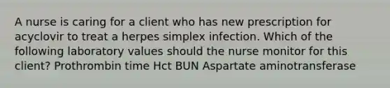 A nurse is caring for a client who has new prescription for acyclovir to treat a herpes simplex infection. Which of the following laboratory values should the nurse monitor for this client? Prothrombin time Hct BUN Aspartate aminotransferase