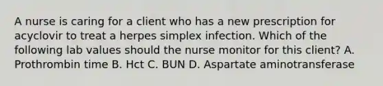 A nurse is caring for a client who has a new prescription for acyclovir to treat a herpes simplex infection. Which of the following lab values should the nurse monitor for this client? A. Prothrombin time B. Hct C. BUN D. Aspartate aminotransferase