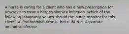 A nurse is caring for a client who has a new prescription for acyclovir to treat a herpes simplex infection. Which of the following laboratory values should the nurse monitor for this client? a. Prothrombin time b. Hct c. BUN d. Aspartate aminotransferase