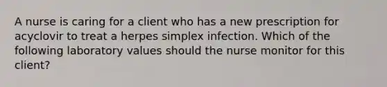 A nurse is caring for a client who has a new prescription for acyclovir to treat a herpes simplex infection. Which of the following laboratory values should the nurse monitor for this client?