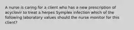 A nurse is caring for a client who has a new prescription of acyclovir to treat a herpes Symplex infection which of the following laboratory values should the nurse monitor for this client?