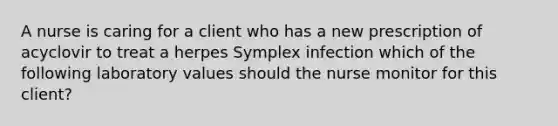 A nurse is caring for a client who has a new prescription of acyclovir to treat a herpes Symplex infection which of the following laboratory values should the nurse monitor for this client?