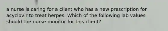 a nurse is caring for a client who has a new prescription for acyclovir to treat herpes. Which of the following lab values should the nurse monitor for this client?