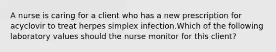 A nurse is caring for a client who has a new prescription for acyclovir to treat herpes simplex infection.Which of the following laboratory values should the nurse monitor for this client?