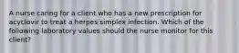 A nurse caring for a client who has a new prescription for acyclovir to treat a herpes simplex infection. Which of the following laboratory values should the nurse monitor for this client?