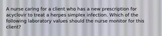 A nurse caring for a client who has a new prescription for acyclovir to treat a herpes simplex infection. Which of the following laboratory values should the nurse monitor for this client?