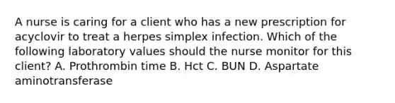 A nurse is caring for a client who has a new prescription for acyclovir to treat a herpes simplex infection. Which of the following laboratory values should the nurse monitor for this client? A. Prothrombin time B. Hct C. BUN D. Aspartate aminotransferase