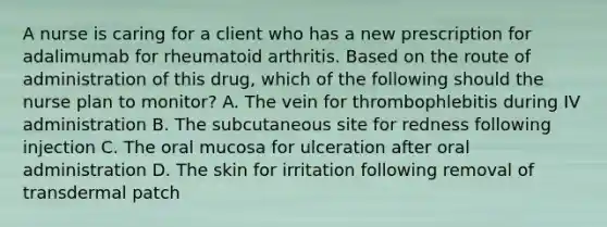 A nurse is caring for a client who has a new prescription for adalimumab for rheumatoid arthritis. Based on the route of administration of this drug, which of the following should the nurse plan to monitor? A. The vein for thrombophlebitis during IV administration B. The subcutaneous site for redness following injection C. The oral mucosa for ulceration after oral administration D. The skin for irritation following removal of transdermal patch