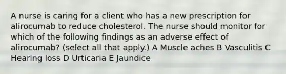 A nurse is caring for a client who has a new prescription for alirocumab to reduce cholesterol. The nurse should monitor for which of the following findings as an adverse effect of alirocumab? (select all that apply.) A Muscle aches B Vasculitis C Hearing loss D Urticaria E Jaundice