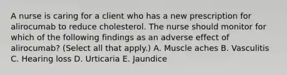 A nurse is caring for a client who has a new prescription for alirocumab to reduce cholesterol. The nurse should monitor for which of the following findings as an adverse effect of alirocumab? (Select all that apply.) A. Muscle aches B. Vasculitis C. Hearing loss D. Urticaria E. Jaundice