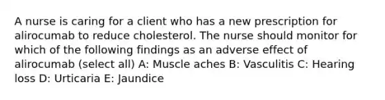 A nurse is caring for a client who has a new prescription for alirocumab to reduce cholesterol. The nurse should monitor for which of the following findings as an adverse effect of alirocumab (select all) A: Muscle aches B: Vasculitis C: Hearing loss D: Urticaria E: Jaundice