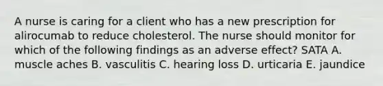 A nurse is caring for a client who has a new prescription for alirocumab to reduce cholesterol. The nurse should monitor for which of the following findings as an adverse effect? SATA A. muscle aches B. vasculitis C. hearing loss D. urticaria E. jaundice