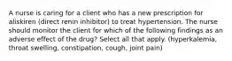 A nurse is caring for a client who has a new prescription for aliskiren (direct renin inhibitor) to treat hypertension. The nurse should monitor the client for which of the following findings as an adverse effect of the drug? Select all that apply. (hyperkalemia, throat swelling, constipation, cough, joint pain)