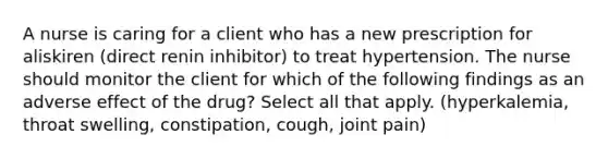 A nurse is caring for a client who has a new prescription for aliskiren (direct renin inhibitor) to treat hypertension. The nurse should monitor the client for which of the following findings as an adverse effect of the drug? Select all that apply. (hyperkalemia, throat swelling, constipation, cough, joint pain)