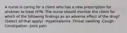 A nurse is caring for a client who has a new prescription for aliskiren to treat HTN. The nurse should monitor the client for which of the following findings as an adverse effect of the drug? (Select all that apply) -Hyperkalemia -Throat swelling -Cough -Constipation -Joint pain