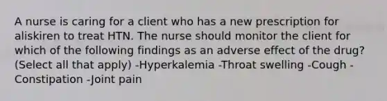 A nurse is caring for a client who has a new prescription for aliskiren to treat HTN. The nurse should monitor the client for which of the following findings as an adverse effect of the drug? (Select all that apply) -Hyperkalemia -Throat swelling -Cough -Constipation -Joint pain