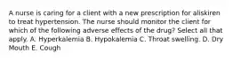 A nurse is caring for a client with a new prescription for aliskiren to treat hypertension. The nurse should monitor the client for which of the following adverse effects of the drug? Select all that apply. A. Hyperkalemia B. Hypokalemia C. Throat swelling. D. Dry Mouth E. Cough