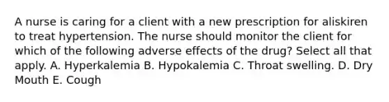 A nurse is caring for a client with a new prescription for aliskiren to treat hypertension. The nurse should monitor the client for which of the following adverse effects of the drug? Select all that apply. A. Hyperkalemia B. Hypokalemia C. Throat swelling. D. Dry Mouth E. Cough