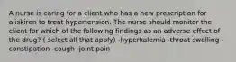 A nurse is caring for a client who has a new prescription for aliskiren to treat hypertension. The nurse should monitor the client for which of the following findings as an adverse effect of the drug? ( select all that apply) -hyperkalemia -throat swelling -constipation -cough -joint pain