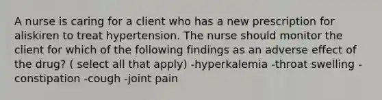 A nurse is caring for a client who has a new prescription for aliskiren to treat hypertension. The nurse should monitor the client for which of the following findings as an adverse effect of the drug? ( select all that apply) -hyperkalemia -throat swelling -constipation -cough -joint pain