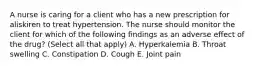 A nurse is caring for a client who has a new prescription for aliskiren to treat hypertension. The nurse should monitor the client for which of the following findings as an adverse effect of the drug? (Select all that apply) A. Hyperkalemia B. Throat swelling C. Constipation D. Cough E. Joint pain