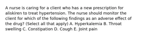 A nurse is caring for a client who has a new prescription for aliskiren to treat hypertension. The nurse should monitor the client for which of the following findings as an adverse effect of the drug? (Select all that apply) A. Hyperkalemia B. Throat swelling C. Constipation D. Cough E. Joint pain