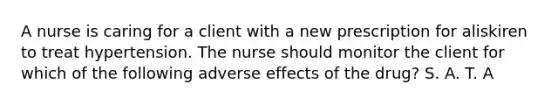 A nurse is caring for a client with a new prescription for aliskiren to treat hypertension. The nurse should monitor the client for which of the following adverse effects of the drug? S. A. T. A