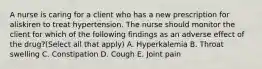 A nurse is caring for a client who has a new prescription for aliskiren to treat hypertension. The nurse should monitor the client for which of the following findings as an adverse effect of the drug?(Select all that apply) A. Hyperkalemia B. Throat swelling C. Constipation D. Cough E. Joint pain