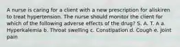 A nurse is caring for a client with a new prescription for aliskiren to treat hypertension. The nurse should monitor the client for which of the following adverse effects of the drug? S. A. T. A a. Hyperkalemia b. Throat swelling c. Constipation d. Cough e. Joint pain