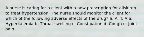 A nurse is caring for a client with a new prescription for aliskiren to treat hypertension. The nurse should monitor the client for which of the following adverse effects of the drug? S. A. T. A a. Hyperkalemia b. Throat swelling c. Constipation d. Cough e. Joint pain