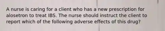 A nurse is caring for a client who has a new prescription for alosetron to treat IBS. The nurse should instruct the client to report which of the following adverse effects of this drug?