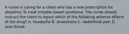 A nurse is caring for a client who has a new prescription for alosetron To treat irritable bowel syndrome. The nurse should instruct the client to report which of the following adverse effects of the drug? A. headache B. drowsiness C. abdominal pain D. sore throat