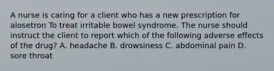 A nurse is caring for a client who has a new prescription for alosetron To treat irritable bowel syndrome. The nurse should instruct the client to report which of the following adverse effects of the drug? A. headache B. drowsiness C. abdominal pain D. sore throat