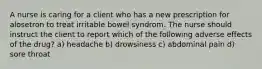 A nurse is caring for a client who has a new prescription for alosetron to treat irritable bowel syndrom. The nurse should instruct the client to report which of the following adverse effects of the drug? a) headache b) drowsiness c) abdominal pain d) sore throat