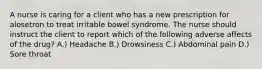 A nurse is caring for a client who has a new prescription for alosetron to treat irritable bowel syndrome. The nurse should instruct the client to report which of the following adverse affects of the drug? A.) Headache B.) Drowsiness C.) Abdominal pain D.) Sore throat