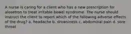 A nurse is caring for a client who has a new prescription for alosetron to treat irritable bowel syndrome. The nurse should instruct the client to report which of the following adverse effects of the drug? a. headache b. drowsiness c. abdominal pain d. sore throat